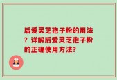 后爱灵芝孢子粉的用法？详解后爱灵芝孢子粉的正确使用方法？