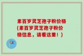素百岁灵芝孢子粉价格(素百岁灵芝孢子粉价格信息，请看这里！)