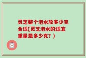 灵芝整个泡水放多少克合适(灵芝泡水的适宜重量是多少克？)