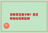 花粉灵芝孢子粉？灵芝粉和松花粉区别