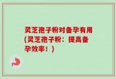 灵芝孢子粉对备孕有用(灵芝孢子粉：提高备孕效率！)