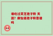 谁吃过灵芝孢子粉 天涯？康怡道孢子粉靠谱吗