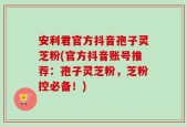 安利君官方抖音孢子灵芝粉(官方抖音账号推荐：孢子灵芝粉，芝粉控必备！)