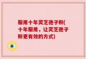 服用十年灵芝孢子粉(十年服用，让灵芝孢子粉更有效的方式)