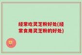 经常吃灵芝粉好处(经常食用灵芝粉的好处)