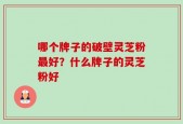哪个牌子的破壁灵芝粉最好？什么牌子的灵芝粉好