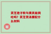 灵芝孢子粉与黄芪能同吃吗？灵芝煲汤要配什么材料