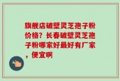 旗舰店破壁灵芝孢子粉价格？长春破壁灵芝孢子粉哪家好最好有厂家，便宜啊