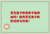 灵芝孢子粉有助于脑供血吗？探究灵芝孢子粉的功效与作用？