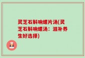 灵芝石斛响螺片汤(灵芝石斛响螺汤：滋补养生好选择)