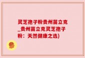 灵芝孢子粉贵州苗立克_贵州苗立克灵芝孢子粉：天然健康之选)
