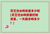 灵芝泡水喝用量多少呢(灵芝泡水喝需要控制用量，一天最多喝多少？)