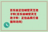 百乐益正信破壁灵芝孢子粉(百乐益破壁灵芝孢子粉：正信品质打造强效功效)
