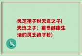 灵芝孢子粉天选之子(天选之子：重塑健康生活的灵芝孢子粉)