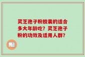 灵芝孢子粉胶囊的适合多大年龄吃？灵芝孢子粉的功效及适用人群？