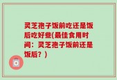 灵芝孢子饭前吃还是饭后吃好些(最佳食用时间：灵芝孢子饭前还是饭后？)