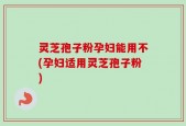 灵芝孢子粉孕妇能用不(孕妇适用灵芝孢子粉)
