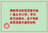 男的可以吃灵芝孢子油？我儿子17岁，学习压力比较大，这个年龄吃灵芝孢子油可以吗