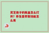 灵芝孢子的瓶盖怎么打开？养生壶萃取功能怎么用