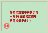 好的灵芝孢子粉多少钱一斤啊(好的灵芝孢子粉价格是多少？)