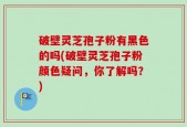 破壁灵芝孢子粉有黑色的吗(破壁灵芝孢子粉颜色疑问，你了解吗？)