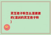 灵芝孢子粉怎么湿漉漉的(湿润的灵芝孢子粉)