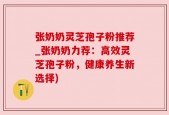 张奶奶灵芝孢子粉推荐_张奶奶力荐：高效灵芝孢子粉，健康养生新选择)