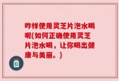 咋样使用灵芝片泡水喝呢(如何正确使用灵芝片泡水喝，让你喝出健康与美丽。)