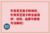 牛蒡灵芝孢子粉测评_牛蒡灵芝孢子粉全面测评：功效、品质与使用方法解析)