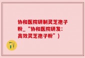 协和医院研制灵芝孢子粉_“协和医院研发：高效灵芝孢子粉”)