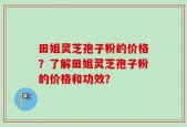 田姐灵芝孢子粉的价格？了解田姐灵芝孢子粉的价格和功效？