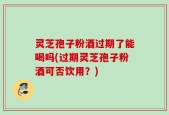 灵芝孢子粉酒过期了能喝吗(过期灵芝孢子粉酒可否饮用？)