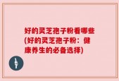 好的灵芝孢子粉看哪些(好的灵芝孢子粉：健康养生的必备选择)