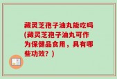 藏灵芝孢子油丸能吃吗(藏灵芝孢子油丸可作为保健品食用，具有哪些功效？)