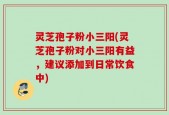 灵芝孢子粉小三阳(灵芝孢子粉对小三阳有益，建议添加到日常饮食中)