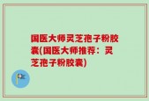 国医大师灵芝孢子粉胶囊(国医大师推荐：灵芝孢子粉胶囊)