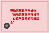 哪款灵芝孢子粉好吃_“美味灵芝孢子粉推荐：口感与品质的完美结合”