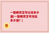 一整棵灵芝可以泡多少酒(一整棵灵芝可泡出多少酒？)
