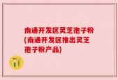 南通开发区灵芝孢子粉(南通开发区推出灵芝孢子粉产品)