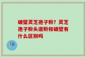 破璧灵芝孢子粉？灵芝孢子粉头道粉和破壁有什么区别吗