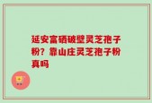 延安富硒破壁灵芝孢子粉？靠山庄灵芝孢子粉真吗