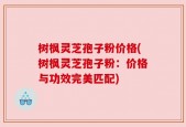 树枫灵芝孢子粉价格(树枫灵芝孢子粉：价格与功效完美匹配)