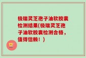 极瑞灵芝孢子油软胶囊检测结果(极瑞灵芝孢子油软胶囊检测合格，值得信赖！)