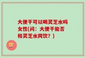 大便干可以喝灵芝水吗女性(问：大便干能否和灵芝水同饮？)