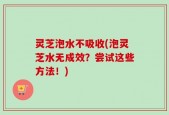 灵芝泡水不吸收(泡灵芝水无成效？尝试这些方法！)