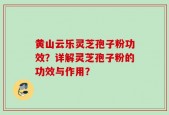 黄山云乐灵芝孢子粉功效？详解灵芝孢子粉的功效与作用？