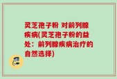 灵芝孢子粉 对前列腺疾病(灵芝孢子粉的益处：前列腺疾病治疗的自然选择)