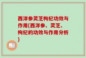 西洋参灵芝枸杞功效与作用(西洋参、灵芝、枸杞的功效与作用分析)