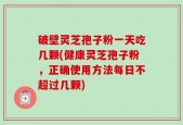 破壁灵芝孢子粉一天吃几颗(健康灵芝孢子粉，正确使用方法每日不超过几颗)