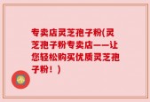 专卖店灵芝孢子粉(灵芝孢子粉专卖店——让您轻松购买优质灵芝孢子粉！)